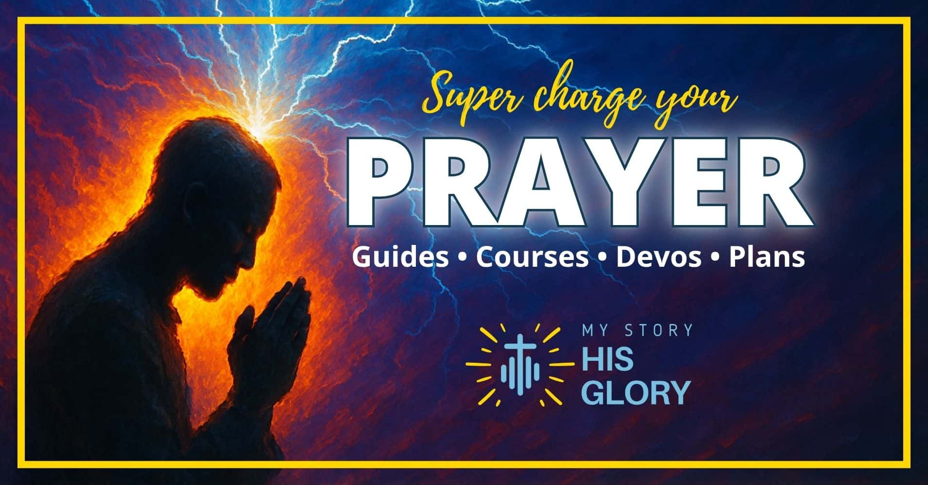 A person prays with hands together as glowing light and lightning radiate from behind. Text reads: "Super charge your PRAYER. Guides, Courses, Devos, Plans. My Story, His Glory. A person prays with hands together as glowing light and lightning radiate from behind. Text reads: "Super charge your PRAYER. Guides, Courses, Devos, Plans. My Story, His Glory.